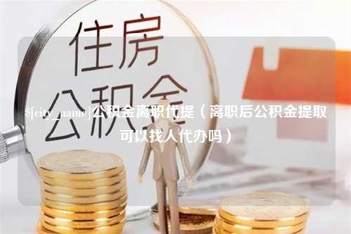 东平公积金离职代提（离职后公积金提取可以找人代办吗）